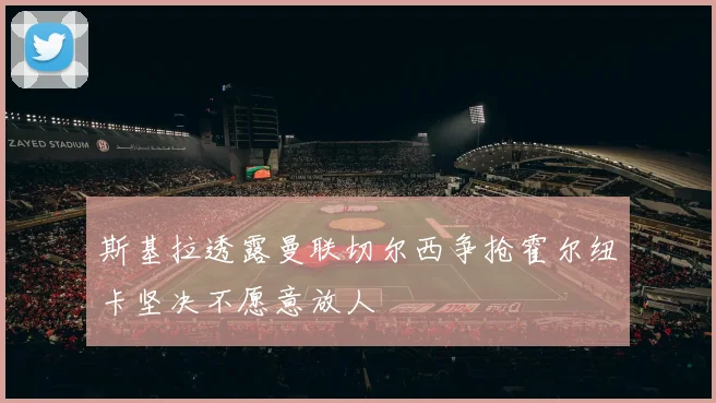 斯基拉透露曼联切尔西争抢霍尔纽卡坚决不愿意放人