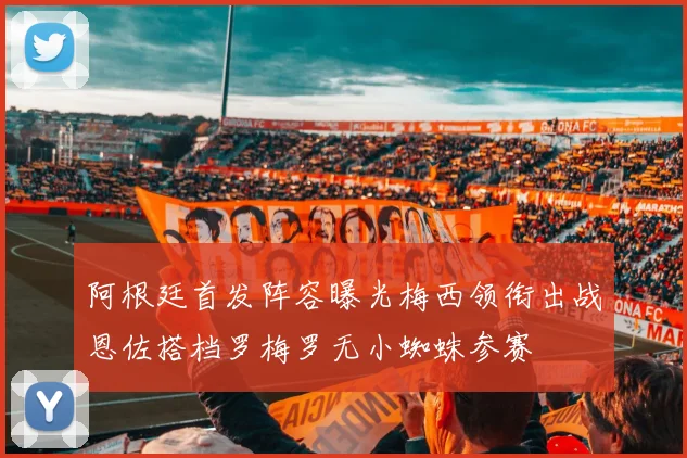 阿根廷首发阵容曝光梅西领衔出战恩佐搭档罗梅罗无小蜘蛛参赛