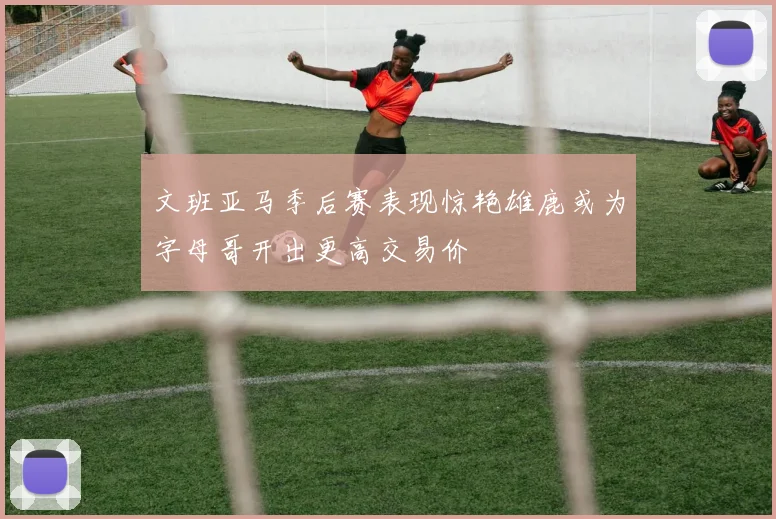 文班亚马季后赛表现惊艳雄鹿或为字母哥开出更高交易价
