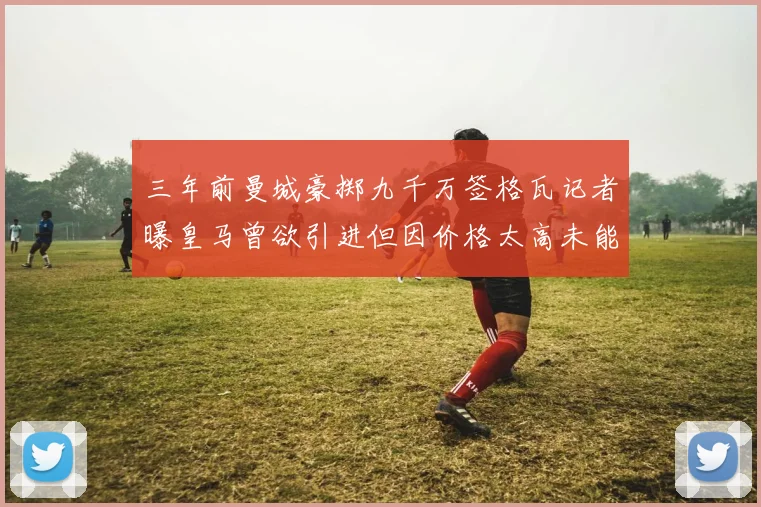 三年前曼城豪掷九千万签格瓦记者曝皇马曾欲引进但因价格太高未能成行