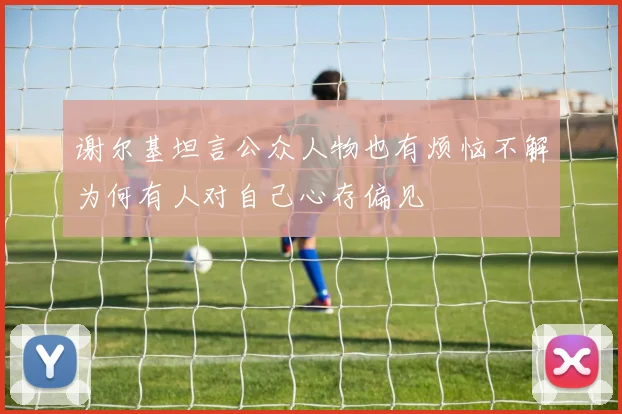 谢尔基坦言公众人物也有烦恼不解为何有人对自己心存偏见