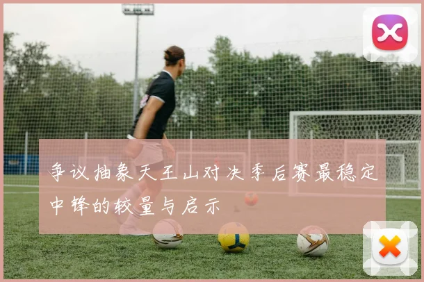 争议抽象天王山对决季后赛最稳定中锋的较量与启示