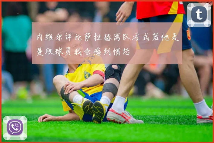 内维尔评论萨拉赫离队方式若他是曼联球员我会感到愤怒