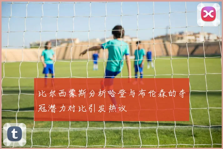 比尔西蒙斯分析哈登与布伦森的夺冠潜力对比引发热议