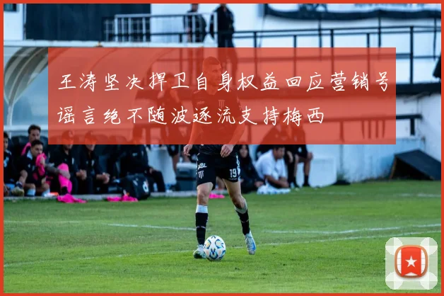王涛坚决捍卫自身权益回应营销号谣言绝不随波逐流支持梅西