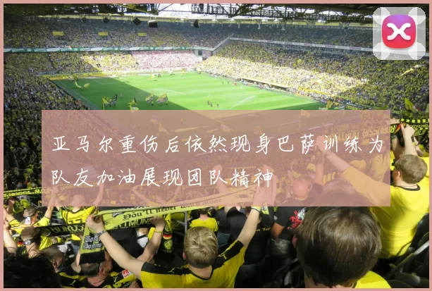 亚马尔重伤后依然现身巴萨训练为队友加油展现团队精神