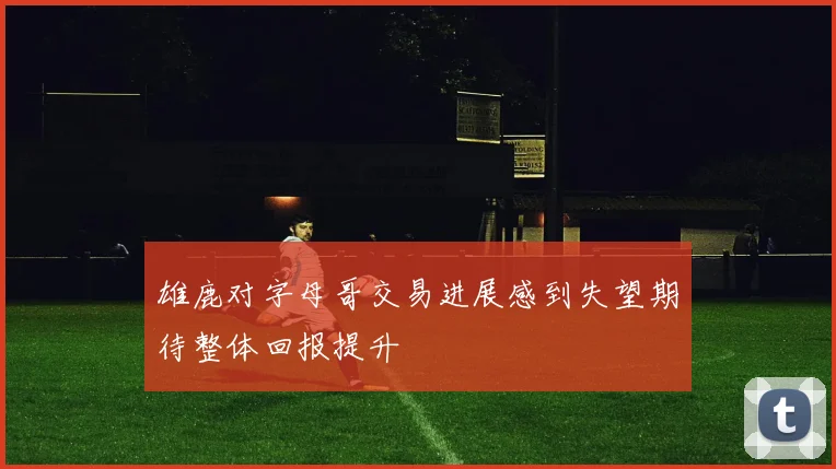 雄鹿对字母哥交易进展感到失望期待整体回报提升