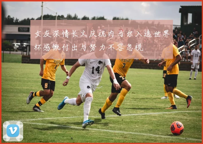 女友深情长文庆祝内马尔入选世界杯感慨付出与努力不容忽视