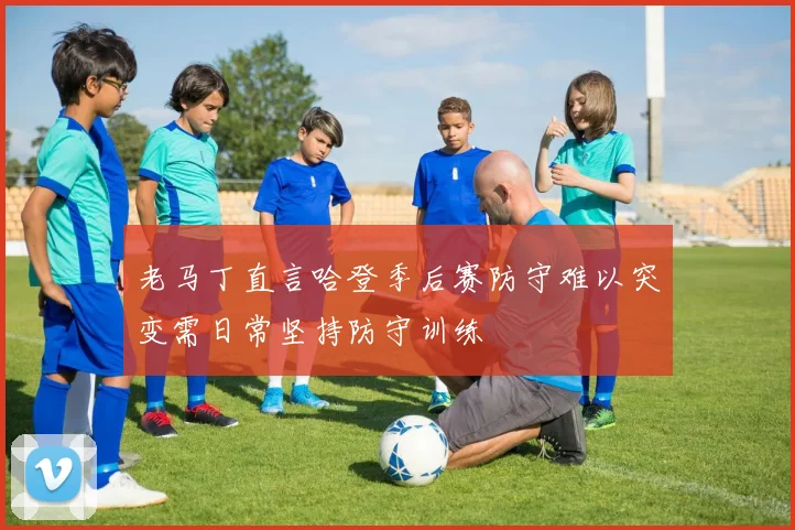 老马丁直言哈登季后赛防守难以突变需日常坚持防守训练