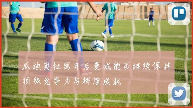 瓜迪奥拉离开后曼城能否继续保持顶级竞争力与辉煌成就