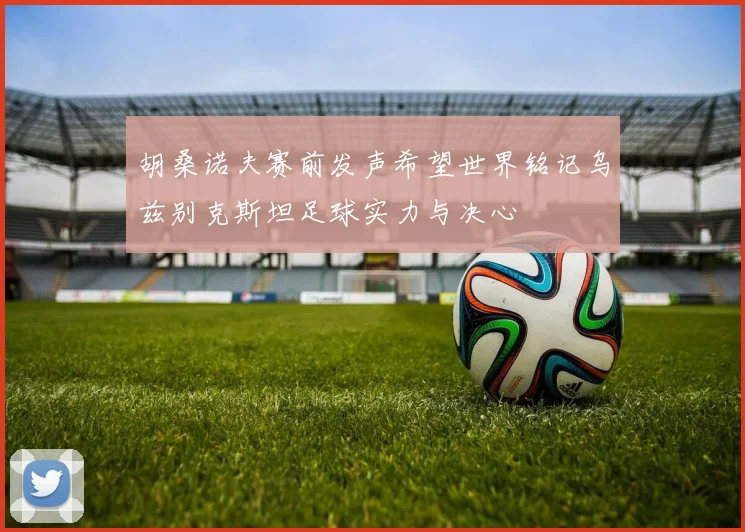 胡桑诺夫赛前发声希望世界铭记乌兹别克斯坦足球实力与决心