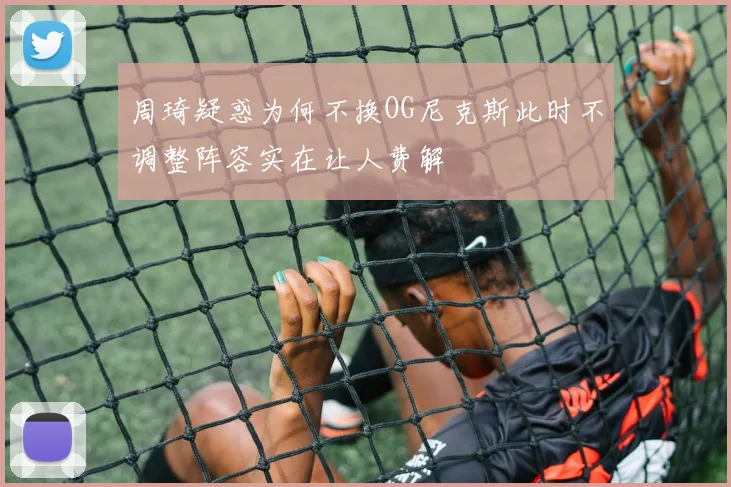 周琦疑惑为何不换OG尼克斯此时不调整阵容实在让人费解