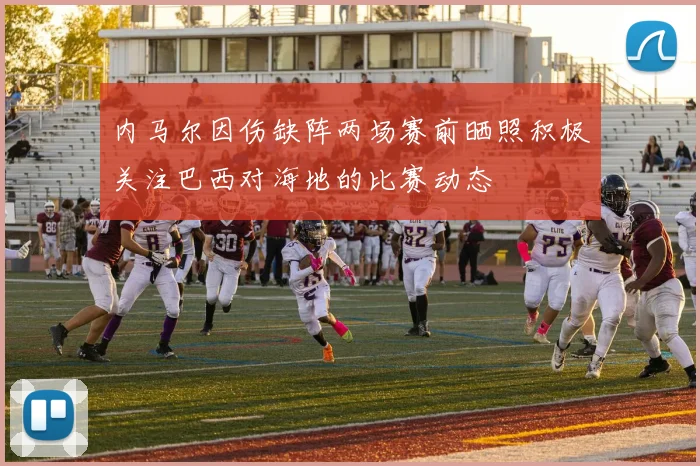 内马尔因伤缺阵两场赛前晒照积极关注巴西对海地的比赛动态