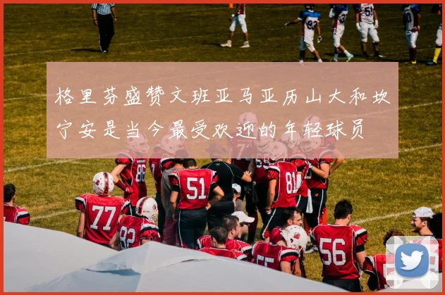 格里芬盛赞文班亚马亚历山大和坎宁安是当今最受欢迎的年轻球员