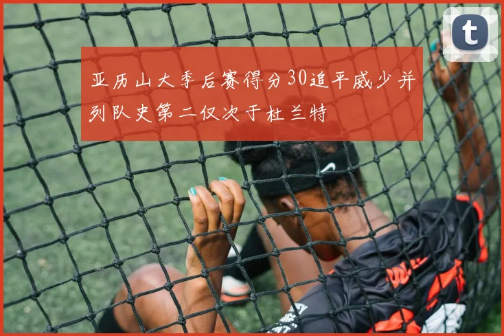 亚历山大季后赛得分30追平威少并列队史第二仅次于杜兰特