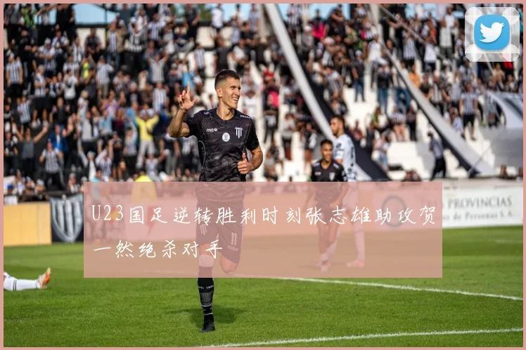 U23国足逆转胜利时刻张志雄助攻贺一然绝杀对手