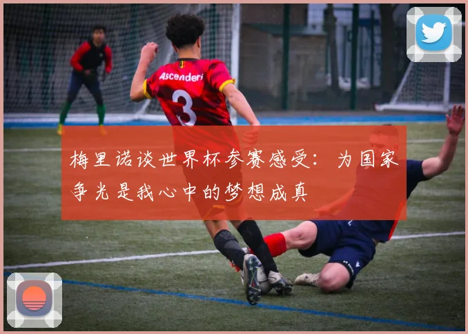 梅里诺谈世界杯参赛感受：为国家争光是我心中的梦想成真