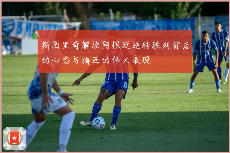斯图里奇解读阿根廷逆转胜利背后的心态与梅西的伟大表现
