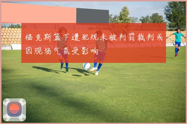 福克斯篮下遭犯规未被判罚裁判或因现场气氛受影响
