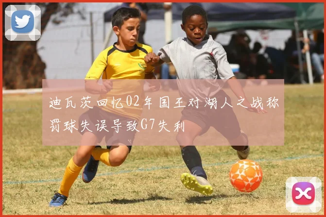迪瓦茨回忆02年国王对湖人之战称罚球失误导致G7失利