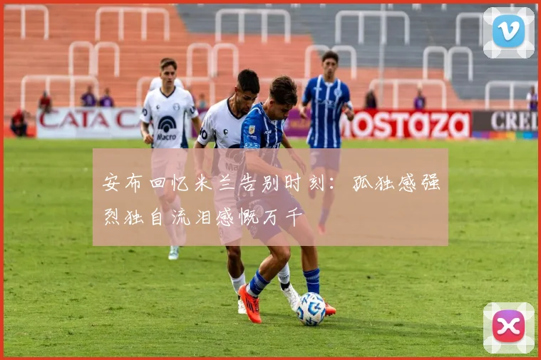 安布回忆米兰告别时刻：孤独感强烈独自流泪感慨万千